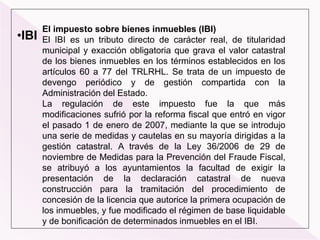 •IBI
El impuesto sobre bienes inmuebles (IBI)
El IBI es un tributo directo de carácter real, de titularidad
municipal y exacción obligatoria que grava el valor catastral
de los bienes inmuebles en los términos establecidos en los
artículos 60 a 77 del TRLRHL. Se trata de un impuesto de
devengo periódico y de gestión compartida con la
Administración del Estado.
La regulación de este impuesto fue la que más
modificaciones sufrió por la reforma fiscal que entró en vigor
el pasado 1 de enero de 2007, mediante la que se introdujo
una serie de medidas y cautelas en su mayoría dirigidas a la
gestión catastral. A través de la Ley 36/2006 de 29 de
noviembre de Medidas para la Prevención del Fraude Fiscal,
se atribuyó a los ayuntamientos la facultad de exigir la
presentación de la declaración catastral de nueva
construcción para la tramitación del procedimiento de
concesión de la licencia que autorice la primera ocupación de
los inmuebles, y fue modificado el régimen de base liquidable
y de bonificación de determinados inmuebles en el IBI.
 