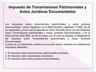 Impuesto de Transmisiones Patrimoniales y
Actos Jurídicos Documentados
Los impuestos sobre transmisiones patrimoniales y actos jurídicos
documentados, vienen regulados en el Real Decreto Legislativo 1/1993, de 24
de septiembre, por el cual se aprueba el Texto refundido de la Ley del Impuesto
sobre Transmisiones patrimoniales y Actos Jurídicos Documentados, y en el
Real Decreto 828/1995, de 29 de mayo, por el cual se aprueba el Reglamento
del Impuesto sobre Transmisiones patrimoniales y Actos Jurídicos
Documentados.
A pesar de su tratamiento unitario en una sola norma, contiene en realidad tres
impuestos diferentes:
1. El impuesto sobre transmisiones patrimoniales onerosas.
2. El impuesto sobre operaciones societarias.
3. El impuesto sobre actos jurídicos documentados.
 