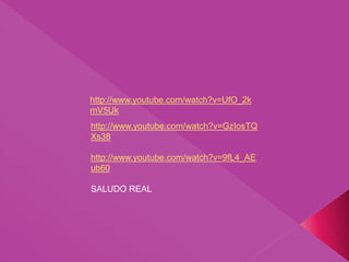 http://www.youtube.com/watch?v=GzIosTQ
Xs38
http://www.youtube.com/watch?v=9fL4_AE
ub60
SALUDO REAL
http://www.youtube.com/watch?v=UfO_2k
mV5Uk
 