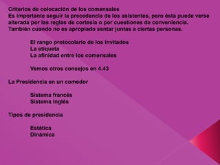 Criterios de colocación de los comensales
Es importante seguir la precedencia de los asistentes, pero ésta puede verse
alterada por las reglas de cortesía o por cuestiones de conveniencia.
También cuando no es apropiado sentar juntas a ciertas personas.
El rango protocolario de los invitados
La etiqueta
La afinidad entre los comensales
Vemos otros consejos en 4.43
La Presidencia en un comedor
Sistema francés
Sistema inglés
Tipos de presidencia
Estática
Dinámica
 