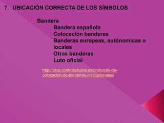 7. UBICACIÓN CORRECTA DE LOS SÍMBOLOS
Bandera
Bandera española
Colocación banderas
Banderas europeas, autónomicas o
locales
Otras banderas
Luto oficial
http://blog.controlpdigital.es/protocolo-de-
colocacion-de-banderas-institucionales/
 