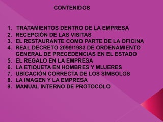 CONTENIDOS
1. TRATAMIENTOS DENTRO DE LA EMPRESA
2. RECEPCIÓN DE LAS VISITAS
3. EL RESTAURANTE COMO PARTE DE LA OFICINA
4. REAL DECRETO 2099/1983 DE ORDENAMIENTO
GENERAL DE PRECEDENCIAS EN EL ESTADO
5. EL REGALO EN LA EMPRESA
6. LA ETIQUETA EN HOMBRES Y MUJERES
7. UBICACIÓN CORRECTA DE LOS SÍMBOLOS
8. LA IMAGEN Y LA EMPRESA
9. MANUAL INTERNO DE PROTOCOLO
 