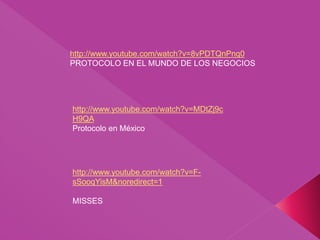 http://www.youtube.com/watch?v=F-
sSooqYisM&noredirect=1
MISSES
http://www.youtube.com/watch?v=MDtZj9c
H9QA
Protocolo en México
http://www.youtube.com/watch?v=8vPDTQnPnq0
PROTOCOLO EN EL MUNDO DE LOS NEGOCIOS
 