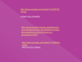http://www.revistaprotocolo.es/legislacion-
prot-oficial/protocolo-oficial/9269-el-orden-
de-precedencia-de-la-firma-en-un-
documento-ii.html
http://www.youtube.com/watch?v=8vPDTQ
nPnq0
COMO SALUDARSE
http://www.youtube.com/watch?v=GMldEz
v3eiQ
PROTOCOLO REAL
 