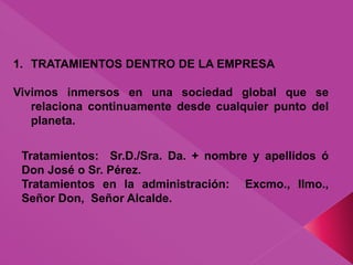 1. TRATAMIENTOS DENTRO DE LA EMPRESA
Vivimos inmersos en una sociedad global que se
relaciona continuamente desde cualquier punto del
planeta.
Tratamientos: Sr.D./Sra. Da. + nombre y apellidos ó
Don José o Sr. Pérez.
Tratamientos en la administración: Excmo., Ilmo.,
Señor Don, Señor Alcalde.
 