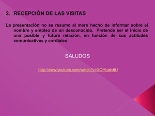 2. RECEPCIÓN DE LAS VISITAS
La presentación no se resume al mero hecho de informar sobre el
nombre y empleo de un desconocido. Pretende ser el inicio de
una posible y futura relación, en función de sus actitudes
comunicativas y cordiales
SALUDOS
http://www.youtube.com/watch?v=XOHlyalvtlU
 