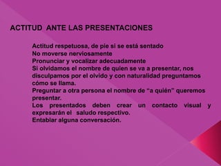 ACTITUD ANTE LAS PRESENTACIONES
Actitud respetuosa, de pie si se está sentado
No moverse nerviosamente
Pronunciar y vocalizar adecuadamente
Si olvidamos el nombre de quien se va a presentar, nos
disculpamos por el olvido y con naturalidad preguntamos
cómo se llama.
Preguntar a otra persona el nombre de “a quién” queremos
presentar.
Los presentados deben crear un contacto visual y
expresarán el saludo respectivo.
Entablar alguna conversación.
 