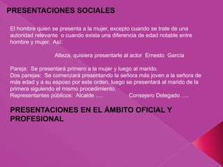 PRESENTACIONES SOCIALES
El hombre quien se presenta a la mujer, excepto cuando se trate de una
autoridad relevante o cuando exista una diferencia de edad notable entre
hombre y mujer. Así:
Alteza, quisiera presentarle al actor Ernesto García
Pareja: Se presentará primero a la mujer y luego al marido.
Dos parejas: Se comenzará presentando la señora más joven a la señora de
más edad y a su esposo por este orden, luego se presentará al marido de la
primera siguiendo el mismo procedimiento.
Representantes públicos: Alcalde …. Consejero Delegado ….
PRESENTACIONES EN EL ÁMBITO OFICIAL Y
PROFESIONAL
 