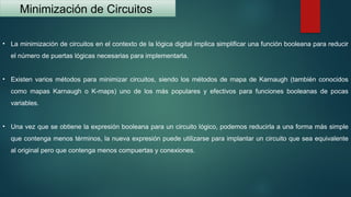 Minimización de Circuitos
• La minimización de circuitos en el contexto de la lógica digital implica simplificar una función booleana para reducir
el número de puertas lógicas necesarias para implementarla.
• Existen varios métodos para minimizar circuitos, siendo los métodos de mapa de Karnaugh (también conocidos
como mapas Karnaugh o K-maps) uno de los más populares y efectivos para funciones booleanas de pocas
variables.
• Una vez que se obtiene la expresión booleana para un circuito lógico, podemos reducirla a una forma más simple
que contenga menos términos, la nueva expresión puede utilizarse para implantar un circuito que sea equivalente
al original pero que contenga menos compuertas y conexiones.
 