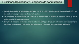 Funciones Booleanas y Funciones de conmutación
• Ejemplo: Una función de conmutación podría ser F(A, B, C) = AB + AC + BC, donde los términos AB, AC y BC
son los términos de producto, y están sumados juntos.
• Las funciones de conmutación son útiles en la simplificación y análisis de circuitos lógicos y en la
implementación de sistemas digitales.
• Ejemplos de funciones booleanas: incluyen la función AND (que devuelve 1 si todas las entradas son 1), la
función OR (que devuelve 1 si al menos una entrada es 1) y la función NOT (que invierte la entrada).
 