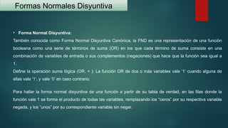 Formas Normales Disyuntiva
• Forma Normal Disyuntiva:
También conocida como Forma Normal Disyuntiva Canónica, la FND es una representación de una función
booleana como una serie de términos de suma (OR) en los que cada término de suma consiste en una
combinación de variables de entrada o sus complementos (negaciones) que hace que la función sea igual a
1.
Define la operación suma lógica (OR, + ): La función OR de dos o más variables vale ‘1’ cuando alguna de
ellas vale ‘1’, y vale ‘0’ en caso contrario.
Para hallar la forma normal disyuntiva de una función a partir de su tabla de verdad, en las filas donde la
función vale 1 se forma el producto de todas las variables, remplazando los “ceros” por su respectiva variable
negada, y los “unos” por su correspondiente variable sin negar.
 