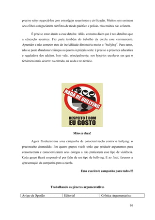 10
preciso saber negociá-los com estratégias respeitosas e civilizadas. Muitos pais ensinam
seus filhos a negociarem conflitos de modo pacífico e polido, mas muitos não o fazem.
É preciso estar atento a esse detalhe. Aliás, costumo dizer que é nos detalhes que
a educação acontece. Faz parte também do trabalho da escola esse ensinamento.
Aprender a não cometer atos de incivilidade diminuiria muito o "bullying". Para tanto,
não se pode abandonar crianças ou jovens à própria sorte: é preciso a presença educativa
e reguladora dos adultos. Isso vale, principalmente, nos horários escolares em que o
fenômeno mais ocorre: na entrada, na saída e no recreio.
Mãos à obra!
Agora Produziremos uma campanha de conscientização contra o bullying: o
preconceito desmedido. Em quatro grupos vocês terão que produzir argumentos para
convencerem e conscientizarem seus colegas a não praticarem esse tipo de violência.
Cada grupo ficará responsável por falar de um tipo de bullying. E ao final, faremos a
apresentação da campanha para a escola.
Uma excelente campanha para todos!!!
Trabalhando os gêneros argumentativos
Artigo de Opinião Editorial Crônica Argumentativa
 