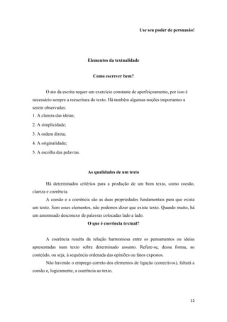12
Use seu poder de persuasão!
Elementos da textualidade
Como escrever bem?
O ato da escrita requer um exercício constante de aperfeiçoamento, por isso é
necessário sempre a reescritura do texto. Há também algumas noções importantes a
serem observadas:
1. A clareza das ideias;
2. A simplicidade;
3. A ordem direta;
4. A originalidade;
5. A escolha das palavras.
As qualidades de um texto
Há determinados critérios para a produção de um bom texto, como coesão,
clareza e coerência.
A coesão e a coerência são as duas propriedades fundamentais para que exista
um texto. Sem esses elementos, não podemos dizer que existe texto. Quando muito, há
um amontoado desconexo de palavras colocadas lado a lado.
O que é coerência textual?
A coerência resulta da relação harmoniosa entre os pensamentos ou ideias
apresentadas num texto sobre determinado assunto. Refere-se, dessa forma, ao
conteúdo, ou seja, à sequência ordenada das opiniões ou fatos expostos.
Não havendo o emprego correto dos elementos de ligação (conectivos), faltará a
coesão e, logicamente, a coerência ao texto.
 