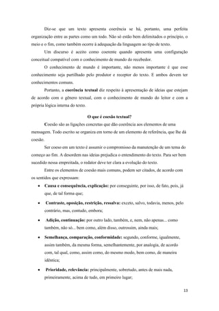 13
Diz-se que um texto apresenta coerência se há, portanto, uma perfeita
organização entre as partes como um todo. Não só estão bem delimitados o princípio, o
meio e o fim, como também ocorre à adequação da linguagem ao tipo de texto.
Um discurso é aceito como coerente quando apresenta uma configuração
conceitual compatível com o conhecimento de mundo do recebedor.
O conhecimento de mundo é importante, não menos importante é que esse
conhecimento seja partilhado pelo produtor e receptor do texto. E ambos devem ter
conhecimentos comuns.
Portanto, a coerência textual diz respeito à apresentação de ideias que estejam
de acordo com o gênero textual, com o conhecimento de mundo do leitor e com a
própria lógica interna do texto.
O que é coesão textual?
Coesão são as ligações concretas que dão coerência aos elementos de uma
mensagem. Todo escrito se organiza em torno de um elemento de referência, que lhe dá
coesão.
Ser coeso em um texto é assumir o compromisso da manutenção de um tema do
começo ao fim. A desordem nas ideias prejudica o entendimento do texto. Para ser bem
sucedido nessa empreitada, o redator deve ter clara a evolução do texto.
Entre os elementos de coesão mais comuns, podem ser citados, de acordo com
os sentidos que expressam:
Causa e consequência, explicação: por conseguinte, por isso, de fato, pois, já
que, de tal forma que;
Contraste, oposição, restrição, ressalva: exceto, salvo, todavia, menos, pelo
contrário, mas, contudo, embora;
Adição, continuação: por outro lado, também, e, nem, não apenas... como
também, não só... bem como, além disso, outrossim, ainda mais;
Semelhança, comparação, conformidade: segundo, conforme, igualmente,
assim também, da mesma forma, semelhantemente, por analogia, de acordo
com, tal qual, como, assim como, do mesmo modo, bem como, de maneira
idêntica;
Prioridade, relevância: principalmente, sobretudo, antes de mais nada,
primeiramente, acima de tudo, em primeiro lugar;
 