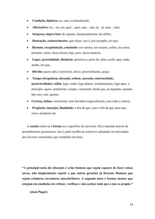 14
Condição, hipótese: se, caso, eventualmente;
Alternativa: ou... ou, ora, quer... quer, seja... seja, já... já, nem... nem;
Surpresa, imprevisto: de repente, inesperadamente, de súbito;
Ilustração, esclarecimento: quer dizer, isto é, por exemplo, ou seja;
Resumo, recapitulação, conclusão: em síntese, em resumo, enfim, em suma,
portanto, assim, dessa forma, logo, pois, dessa maneira;
Lugar, proximidade, distância: próximo a, perto de, além, acolá, aqui, onde,
aonde, em que;
Dúvida: quem sabe, é provável, talvez, possivelmente, quiçá;
Tempo (frequência, duração, ordem, sucessão, anterioridade,
posterioridade): enfim, logo, então, logo depois, imediatamente, logo após, a
princípio, agora, atualmente, sempre, raramente, desde que, já enquanto, quando,
não raro, mal, apenas;
Certeza, ênfase: certamente, sem duvidam inegavelmente, com toda a certeza;
Propósito, intenção, finalidade: a fim de que, com o fim de que, para que,
com o propósito de.
A coesão refere-se à forma ou à superfície de um texto. Ela é mantida através de
procedimentos gramaticais, isto é, pela escolha do conectivo adequado na articulação
dos diversos enunciados que compõem um texto.
“A principal meta da educação é criar homens que sejam capazes de fazer coisas
novas, não simplesmente repetir o que outras gerações já fizeram. Homens que
sejam criadores, inventores, descobridores. A segunda meta é formar mentes que
estejam em condições de criticar, verificar e não aceitar tudo que a elas se propõe.”
(Jean Piaget)
 