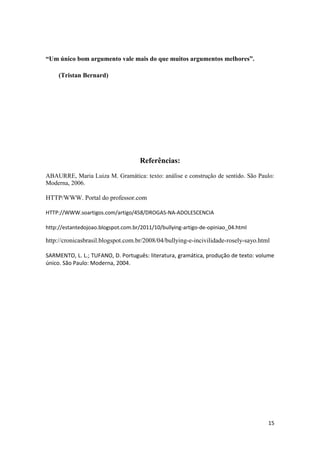 15
“Um único bom argumento vale mais do que muitos argumentos melhores”.
(Tristan Bernard)
Referências:
ABAURRE, Maria Luiza M. Gramática: texto: análise e construção de sentido. São Paulo:
Moderna, 2006.
HTTP/WWW. Portal do professor.com
HTTP://WWW.soartigos.com/artigo/458/DROGAS-NA-ADOLESCENCIA
http://estantedojoao.blogspot.com.br/2011/10/bullying-artigo-de-opiniao_04.html
http://cronicasbrasil.blogspot.com.br/2008/04/bullying-e-incivilidade-rosely-sayo.html
SARMENTO, L. L.; TUFANO, D. Português: literatura, gramática, produção de texto: volume
único. São Paulo: Moderna, 2004.
 