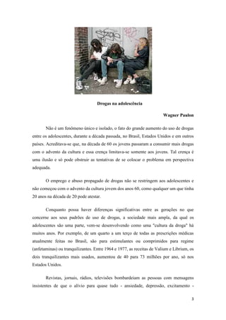 3
Drogas na adolescência
Wagner Paulon
Não é um fenômeno único e isolado, o fato do grande aumento do uso de drogas
entre os adolescentes, durante a década passada, no Brasil, Estados Unidos e em outros
países. Acreditava-se que, na década de 60 os jovens passaram a consumir mais drogas
com o advento da cultura e essa crença limitava-se somente aos jovens. Tal crença é
uma ilusão e só pode obstruir as tentativas de se colocar o problema em perspectiva
adequada.
O emprego e abuso propagado de drogas não se restringem aos adolescentes e
não começou com o advento da cultura jovem dos anos 60, como qualquer um que tinha
20 anos na década de 20 pode atestar.
Conquanto possa haver diferenças significativas entre as gerações no que
concerne aos seus padrões de uso de drogas, a sociedade mais ampla, da qual os
adolescentes são uma parte, vem-se desenvolvendo como uma "cultura da droga" há
muitos anos. Por exemplo, de um quarto a um terço de todas as prescrições médicas
atualmente feitas no Brasil, são para estimulantes ou comprimidos para regime
(anfetaminas) ou tranquilizantes. Entre 1964 e 1977, as receitas de Valium e Librium, os
dois tranquilizantes mais usados, aumentou de 40 para 73 milhões por ano, só nos
Estados Unidos.
Revistas, jornais, rádios, televisões bombardeiam as pessoas com mensagens
insistentes de que o alívio para quase tudo - ansiedade, depressão, excitamento -
 