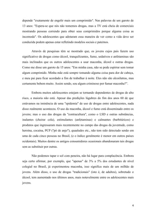 4
depende "exatamente de engolir mais um comprimido". Nas palavras de um garoto de
13 anos: "Espera-se que nós não tomemos drogas, mas a TV está cheia de comerciais
mostrando pessoas correndo para obter seus comprimidos porque alguma coisa as
incomoda". Os adolescentes que adotaram essa maneira de ver como a vida deve ser
conduzida podem apenas estar refletindo modelos sociais e paternos.
Através de pesquisas têm se mostrado que, os jovens cujos pais fazem uso
significativo de drogas como álcool, tranquilizantes, fumo, sedativos e anfetaminas são
mais inclinados que os outros adolescentes a usar maconha, álcool e outras drogas.
Como me disse um garoto de 15 anos: "Em minha casa, não se pode espirrar sem tomar
algum comprimido. Minha mãe está sempre tomando alguma coisa para dor de cabeça,
e meu pai para ficar acordado a fim de trabalhar à noite. Eles não são alcoólatras, mas
certamente bebem muito. Assim sendo, sou algum criminoso por fumar maconha?‖.
Embora muitos adolescentes estejam se tornando dependentes de drogas de alto
risco, a maioria não está. Apesar das predições lúgubres do fim dos anos 60 de que
estávamos na iminência de uma "epidemia" de uso de drogas entre adolescentes, nada
disso realmente aconteceu. O uso da maconha, álcool e fumo está disseminado entre os
jovens; mas o uso das drogas da "contracultura", como o LSD e outras substâncias,
inalantes (cheirar cola), estimulantes (anfetaminas) e calmantes (barbitúricos) e
produtos que ingressaram mais recentemente no campo das drogas da juventude, como
heroína, cocaína, PCP ("pó de anjo"), quaaludes etc., não tem sido detectado senão em
uma de cada cinco pessoas no Brasil, (e o índice geralmente é menor em outros países
ocidentais). Muitos dentre os antigos consumidores ocasionais abandonaram tais drogas
sem as substituir por outras.
Não podemos tapar o sol com peneira, não há lugar para complacência. Embora
seja certo afirmar, por exemplo, que "apenas" de 3% a 5% dos estudantes de nível
colegial no Brasil, já experimentou maconha, isso significa mais de um milhão de
jovens. Além disso, o uso de drogas "tradicionais" (isto é, de adultos), sobretudo o
álcool, tem aumentado nos últimos anos, mais notavelmente entre os adolescentes mais
jovens.
 