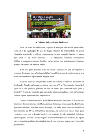 5
A Polêmica da Legalização das Drogas
Entre os temas incandescentes, capazes de deflagrar discussões apaixonadas,
inclui-se o da legalização do uso de drogas. Dínamo da criminalidade em escala
planetária, a produção, o tráfico e o consumo de cocaína, maconha, heroína — apenas
para citar as de maior mercado — e substâncias sintéticas movimentam
bilhões, preocupam governos e famílias. A luta contra essa indústria parece inglória,
além de ser custosa em dinheiro e vidas.
Com esse pano de fundo é que se coloca a questão: por que não legalizar o
consumo de drogas, para afinal controlá-las? A polêmica vem de muito tempo e nela
acaba de desembarcar o governador Sérgio Cabral.
Logo no início do seu governo, Cabral se colocou ao lado dos defensores da
legalização. Posição reafirmada em recente entrevista a Veja: ―Será que não é mais fácil
legalizar e criar políticas públicas na área da saúde, para conscientização, para o
controle?‖ É uma das perguntas que vêm sendo feitas nesse debate, e com participantes
ilustres, alguns, à primeira vista, improváveis.
Como o economista Prêmio Nobel Milton Friedman, americano, já falecido, um
dos ícones do monetarismo, ultraliberal, tachado de inimigo pelas esquerdas. Por liberal,
Friedman defendia a liberdade no uso de drogas. Em 1991, numa entrevista transmitida
por emissoras de TV da rede pública americana, ele explicou as razões pelas quais
considerava um erro o Estado interferir em qualquer decisão individual. Friedman
defendia para a cocaína e outras drogas o mesmo tratamento dado ao álcool. Se a pena
para o motorista apanhado alcoolizado é alta, deveria ocorrer o mesmo para o inebriado
por maconha.
 