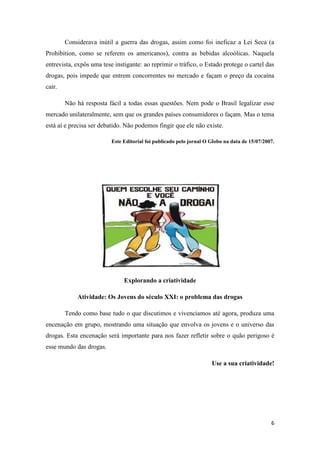 6
Considerava inútil a guerra das drogas, assim como foi ineficaz a Lei Seca (a
Prohibition, como se referem os americanos), contra as bebidas alcoólicas. Naquela
entrevista, expôs uma tese instigante: ao reprimir o tráfico, o Estado protege o cartel das
drogas, pois impede que entrem concorrentes no mercado e façam o preço da cocaína
cair.
Não há resposta fácil a todas essas questões. Nem pode o Brasil legalizar esse
mercado unilateralmente, sem que os grandes países consumidores o façam. Mas o tema
está aí e precisa ser debatido. Não podemos fingir que ele não existe.
Este Editorial foi publicado pelo jornal O Globo na data de 15/07/2007.
Explorando a criatividade
Atividade: Os Jovens do século XXI: o problema das drogas
Tendo como base tudo o que discutimos e vivenciamos até agora, produza uma
encenação em grupo, mostrando uma situação que envolva os jovens e o universo das
drogas. Esta encenação será importante para nos fazer refletir sobre o quão perigoso é
esse mundo das drogas.
Use a sua criatividade!
 
