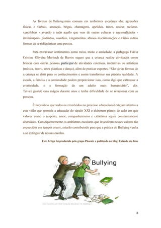 8
As formas de Bullying mais comuns em ambientes escolares são: agressões
físicas e verbais, ameaças, brigas, chantagens, apelidos, trotes, roubo, racismo,
xenofobias - aversão a tudo aquilo que vem de outras culturas e nacionalidades -
intimidações, piadinhas, assédios, xingamentos, abusos discriminações e várias outras
formas de se ridicularizar uma pessoa.
Para extravasar sentimentos como raiva, medo e ansiedade, a pedagoga Flávia
Cristina Oliveira Murbach de Barros sugere que a criança realize atividades como
brincar com outras pessoas, participar de atividades coletivas, interativas ou artísticas
(música, teatro, artes plásticas e dança), além de praticar esportes. ―São várias formas de
a criança se abrir para os conhecimentos e assim transformar sua própria realidade. A
escola, a família e a comunidade podem proporcionar isso, como algo que extravase a
criatividade, e a formação de um adulto mais humanitário‖, diz.
Talvez guarde essa mágoa durante anos e tenha dificuldade de se relacionar com as
pessoas.
É necessário que todos os envolvidos no processo educacional estejam atentos a
este vilão que permeia a educação do século XXI e elaborem planos de ação em que
valores como o respeito, amor, companheirismo e cidadania sejam constantemente
abordados. Consequentemente os ambientes escolares que investirem nesses valores tão
esquecidos em tempos atuais, estarão contribuindo para que a prática do Bullying venha
a se extinguir de nossas escolas.
Este Artigo foi produzido pelo grupo Phoenix e publicado no blog: Estande do João
 
