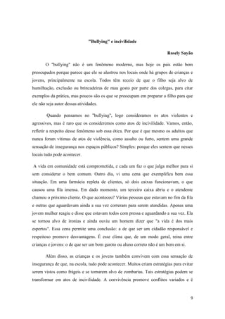 9
"Bullying" e incivilidade
Rosely Sayão
O "bullying" não é um fenômeno moderno, mas hoje os pais estão bem
preocupados porque parece que ele se alastrou nos locais onde há grupos de crianças e
jovens, principalmente na escola. Todos têm receio de que o filho seja alvo de
humilhação, exclusão ou brincadeiras de mau gosto por parte dos colegas, para citar
exemplos da prática, mas poucos são os que se preocupam em preparar o filho para que
ele não seja autor dessas atividades.
Quando pensamos no "bullying", logo consideramos os atos violentos e
agressivos, mas é raro que os consideremos como atos de incivilidade. Vamos, então,
refletir a respeito desse fenômeno sob essa ótica. Por que é que mesmo os adultos que
nunca foram vítimas de atos de violência, como assalto ou furto, sentem uma grande
sensação de insegurança nos espaços públicos? Simples: porque eles sentem que nesses
locais tudo pode acontecer.
A vida em comunidade está comprometida, e cada um faz o que julga melhor para si
sem considerar o bem comum. Outro dia, vi uma cena que exemplifica bem essa
situação. Em uma farmácia repleta de clientes, só dois caixas funcionavam, o que
causou uma fila imensa. Em dado momento, um terceiro caixa abriu e o atendente
chamou o próximo cliente. O que aconteceu? Várias pessoas que estavam no fim da fila
e outras que aguardavam ainda a sua vez correram para serem atendidas. Apenas uma
jovem mulher reagiu e disse que estavam todos com pressa e aguardando a sua vez. Ela
se tornou alvo de ironias e ainda ouviu um homem dizer que "a vida é dos mais
espertos". Essa cena permite uma conclusão: a de que ser um cidadão responsável e
respeitoso promove desvantagens. É esse clima que, de um modo geral, reina entre
crianças e jovens: o de que ser um bom garoto ou aluno correto não é um bem em si.
Além disso, as crianças e os jovens também convivem com essa sensação de
insegurança de que, na escola, tudo pode acontecer. Muitos criam estratégias para evitar
serem vistos como frágeis e se tornarem alvo de zombarias. Tais estratégias podem se
transformar em atos de incivilidade. A convivência promove conflitos variados e é
 