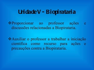 Unidade V - Biopirataria Proporcionar ao professor ações e discussões relacionadas a Biopirataria. Auxiliar o professor a trabalhar a iniciação cientifica como recurso para ações e precauções contra a Biopirataria. 