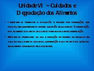 Unidade VI – Cuidados e Degradação dos Alimentos Incentivar no professor a discussão e procura por informações que possibilitem compreender os fatores que estão relacionados à degradação dos alimentos e os meios utilizados para minimizar tal degradação. Motivar os professores ao uso e produção de projetos de pesquisa em sala de aula sobre os cuidados, conservação e uso de aditivos químicos em alimentos consumidos pela sociedade. 