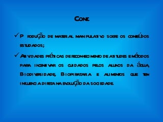 Cont. Produção de material manipulativo sobre os conteúdos estudados; Atividades práticas de reconhecimento de atitudes e métodos para incentivar os cuidados pelos alunos da água, Biodiversidade, Biopirataria e alimentos que tem influencia direta na evolução da sociedade. 