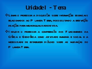 Unidade I - Terra Levar o professor a discussões sobre informações essenciais relacionados ao Planeta Terra, possibilitando a efetivação de ações para melhor qualidade de vida.  Induzir o professor a compreensão dos Fundamentos da Ciência e Geociência como atividade humana e social e a necessidade de estabelecer diálogo sobre as mudanças do Planeta Terra. 