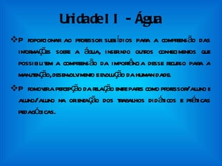Unidade II - Água Proporcionar ao professor subsídios para a compreensão das informações sobre a água, inserindo outros conhecimentos que possibilitem a compreensão da importância desse recurso para a manutenção, desenvolvimento e evolução da humanidade. Promover a percepção da relação entre pares como professor/aluno e aluno/aluno na orientação dos trabalhos didáticos e práticas pedagógicas. 