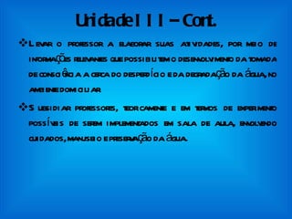 Unidade III– Cont. Levar o professor a elaborar suas atividades, por meio de informações relevantes que possibilitem o desenvolvimento da tomada de consciência a cerca do desperdício e da degradação da água, no ambiente domiciliar. Subsidiar professores, teoricamente e em termos de experimento possíveis de serem implementados em sala de aula, envolvendo cuidados, manuseio e preservação da água. 