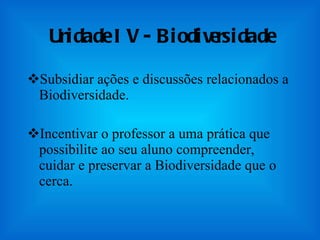 Unidade IV - Biodiversidade Subsidiar ações e discussões relacionados a Biodiversidade.  Incentivar o professor a uma prática que possibilite ao seu aluno compreender, cuidar e preservar a Biodiversidade que o cerca. 