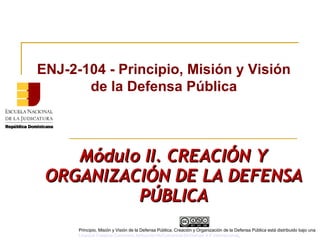 Módulo II. CREACIÓN YMódulo II. CREACIÓN Y
ORGANIZACIÓN DE LA DEFENSAORGANIZACIÓN DE LA DEFENSA
PÚBLICAPÚBLICA
ENJ-2-104 - Principio, Misión y Visión
de la Defensa Pública
Principio, Misión y Visión de la Defensa Pública, Creación y Organización de la Defensa Pública está distribuido bajo una
Licencia Creative Commons Atribución-NoComercial-SinDerivar 4.0 Internacional.
 
