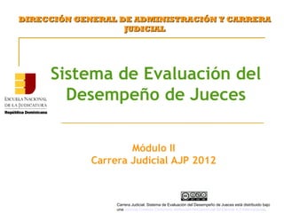 Sistema de Evaluación del
Desempeño de Jueces
DIRECCIÓN GENERAL DE ADMINISTRACIÓN Y CARRERADIRECCIÓN GENERAL DE ADMINISTRACIÓN Y CARRERA
JUDICIALJUDICIAL
Módulo II
Carrera Judicial AJP 2012
Carrera Judicial. Sistema de Evaluación del Desempeño de Jueces está distribuido bajo
unaLicencia Creative Commons Atribución-NoComercial-SinDerivar 4.0 Internacional.
 