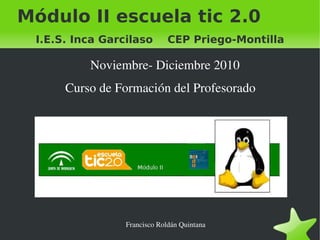    
Módulo II escuela tic 2.0
I.E.S. Inca Garcilaso CEP Priego-Montilla
Noviembre­ Diciembre 2010
Curso de Formación del Profesorado
Francisco Roldán Quintana
 