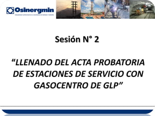 Sesión N° 2  “ LLENADO DEL ACTA PROBATORIA DE ESTACIONES DE SERVICIO CON GASOCENTRO DE GLP” 