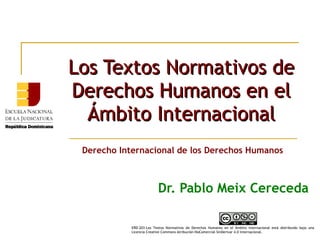 Los Textos Normativos deLos Textos Normativos de
Derechos Humanos en elDerechos Humanos en el
Ámbito InternacionalÁmbito Internacional
Dr. Pablo Meix Cereceda
Derecho Internacional de los Derechos Humanos
ERD-203-Los Textos Normativos de Derechos Humanos en el Ámbito Internacional está distribuido bajo una
Licencia Creative Commons Atribución-NoComercial-SinDerivar 4.0 Internacional.
 