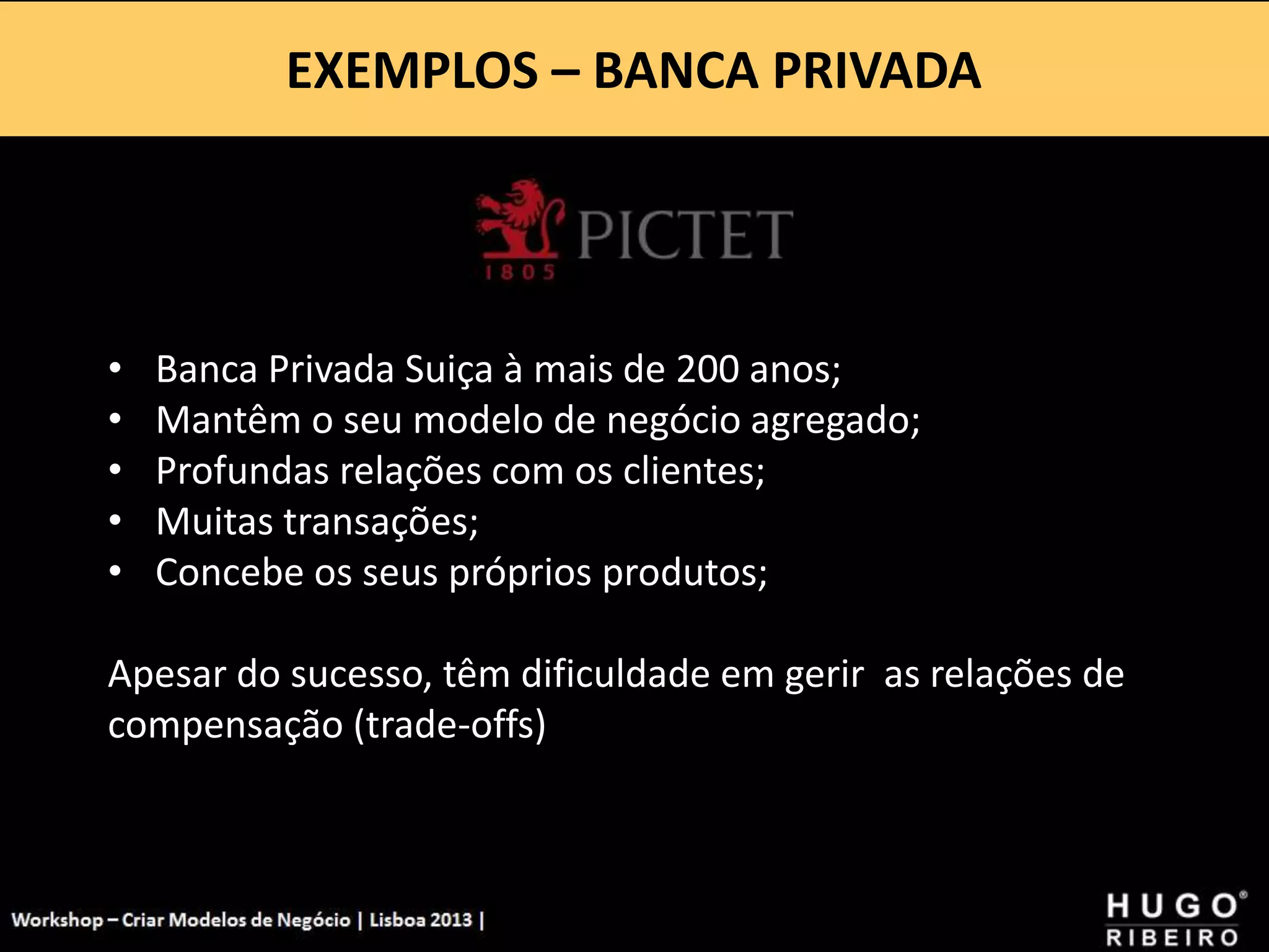 EXEMPLOS – BANCA PRIVADA
Workshop - Criar Modelos de Negócio - XPTO Consulting
Hugo Ribeiro - Dez 2012
• Banca Privada Suiça à mais de 200 anos;
• Mantêm o seu modelo de negócio agregado;
• Profundas relações com os clientes;
• Muitas transações;
• Concebe os seus próprios produtos;
Apesar do sucesso, têm dificuldade em gerir as relações de
compensação (trade-offs)
 