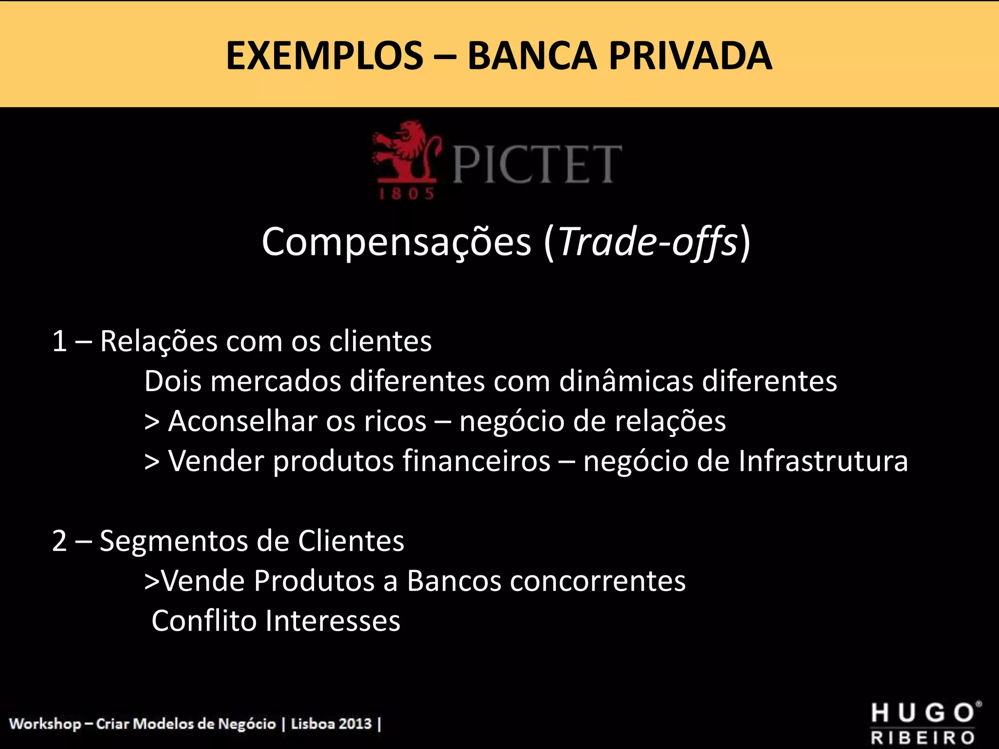 EXEMPLOS – BANCA PRIVADA
Workshop - Criar Modelos de Negócio - XPTO Consulting
Hugo Ribeiro - Dez 2012
Compensações (Trade-offs)
1 – Relações com os clientes
Dois mercados diferentes com dinâmicas diferentes
> Aconselhar os ricos – negócio de relações
> Vender produtos financeiros – negócio de Infrastrutura
2 – Segmentos de Clientes
>Vende Produtos a Bancos concorrentes
Conflito Interesses
 