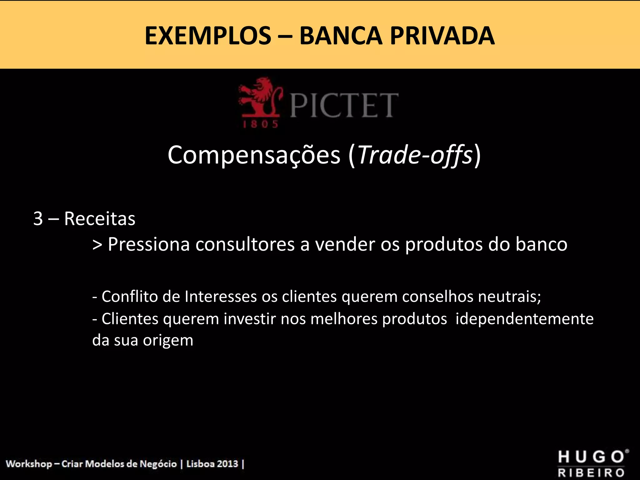 EXEMPLOS – BANCA PRIVADA
Workshop - Criar Modelos de Negócio - XPTO Consulting
Hugo Ribeiro - Dez 2012
Compensações (Trade-offs)
3 – Receitas
> Pressiona consultores a vender os produtos do banco
- Conflito de Interesses os clientes querem conselhos neutrais;
- Clientes querem investir nos melhores produtos idependentemente
da sua origem
 