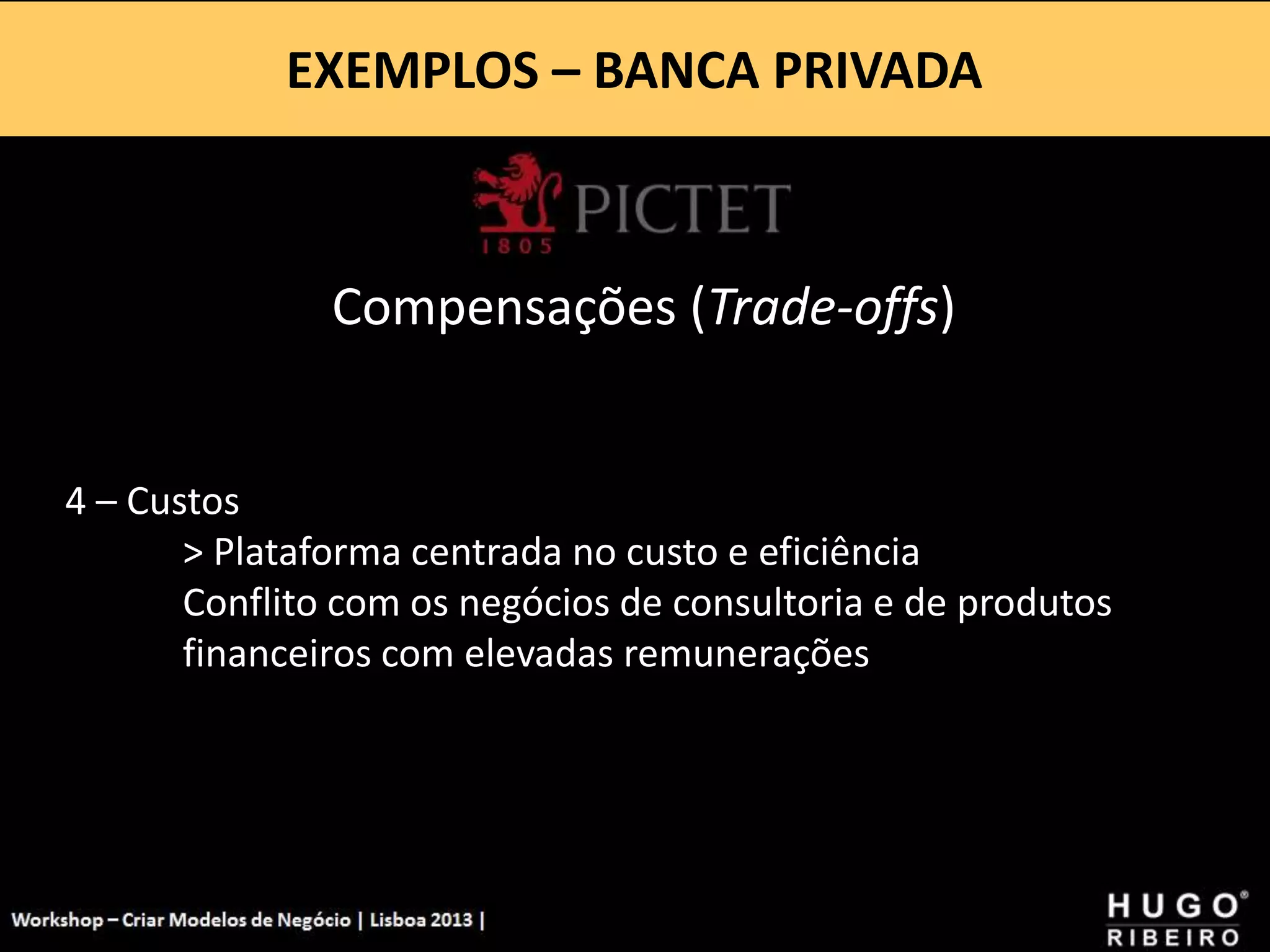 EXEMPLOS – BANCA PRIVADA
Workshop - Criar Modelos de Negócio - XPTO Consulting
Hugo Ribeiro - Dez 2012
Compensações (Trade-offs)
4 – Custos
> Plataforma centrada no custo e eficiência
Conflito com os negócios de consultoria e de produtos
financeiros com elevadas remunerações
 