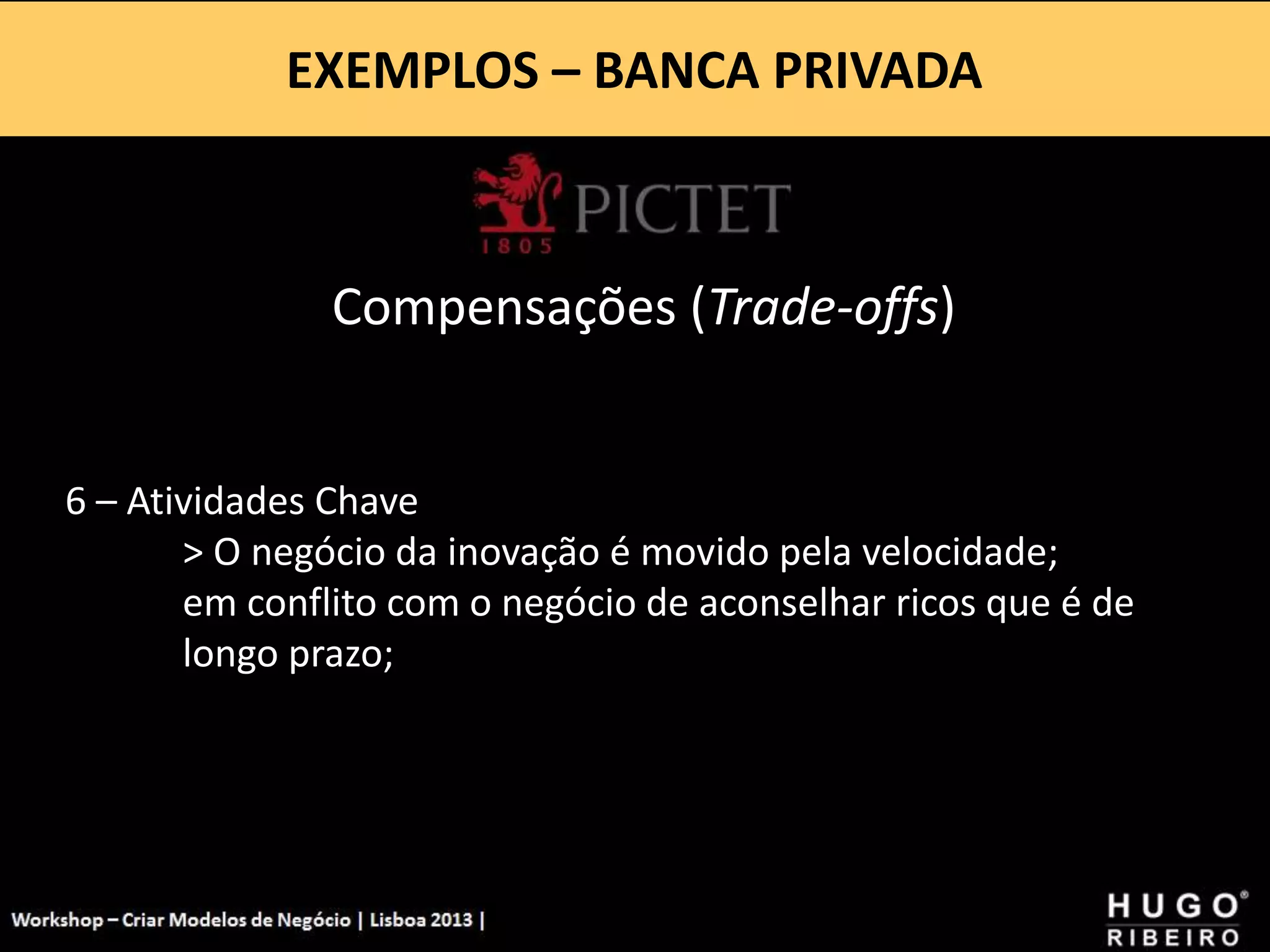 EXEMPLOS – BANCA PRIVADA
Workshop - Criar Modelos de Negócio - XPTO Consulting
Hugo Ribeiro - Dez 2012
Compensações (Trade-offs)
6 – Atividades Chave
> O negócio da inovação é movido pela velocidade;
em conflito com o negócio de aconselhar ricos que é de
longo prazo;
 