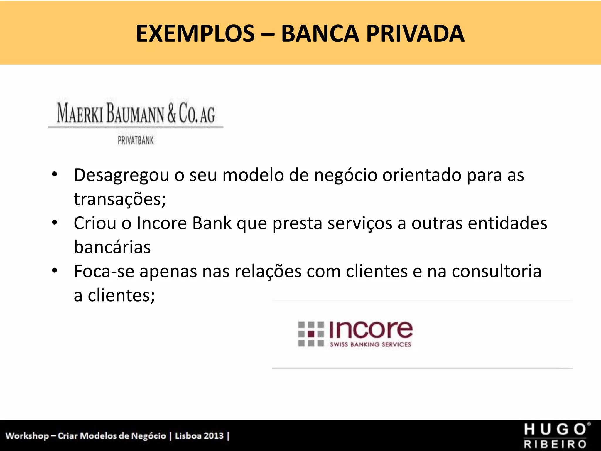 EXEMPLOS – BANCA PRIVADA
Workshop - Criar Modelos de Negócio - XPTO Consulting
Hugo Ribeiro - Dez 2012
• Desagregou o seu modelo de negócio orientado para as
transações;
• Criou o Incore Bank que presta serviços a outras entidades
bancárias
• Foca-se apenas nas relações com clientes e na consultoria
a clientes;
 