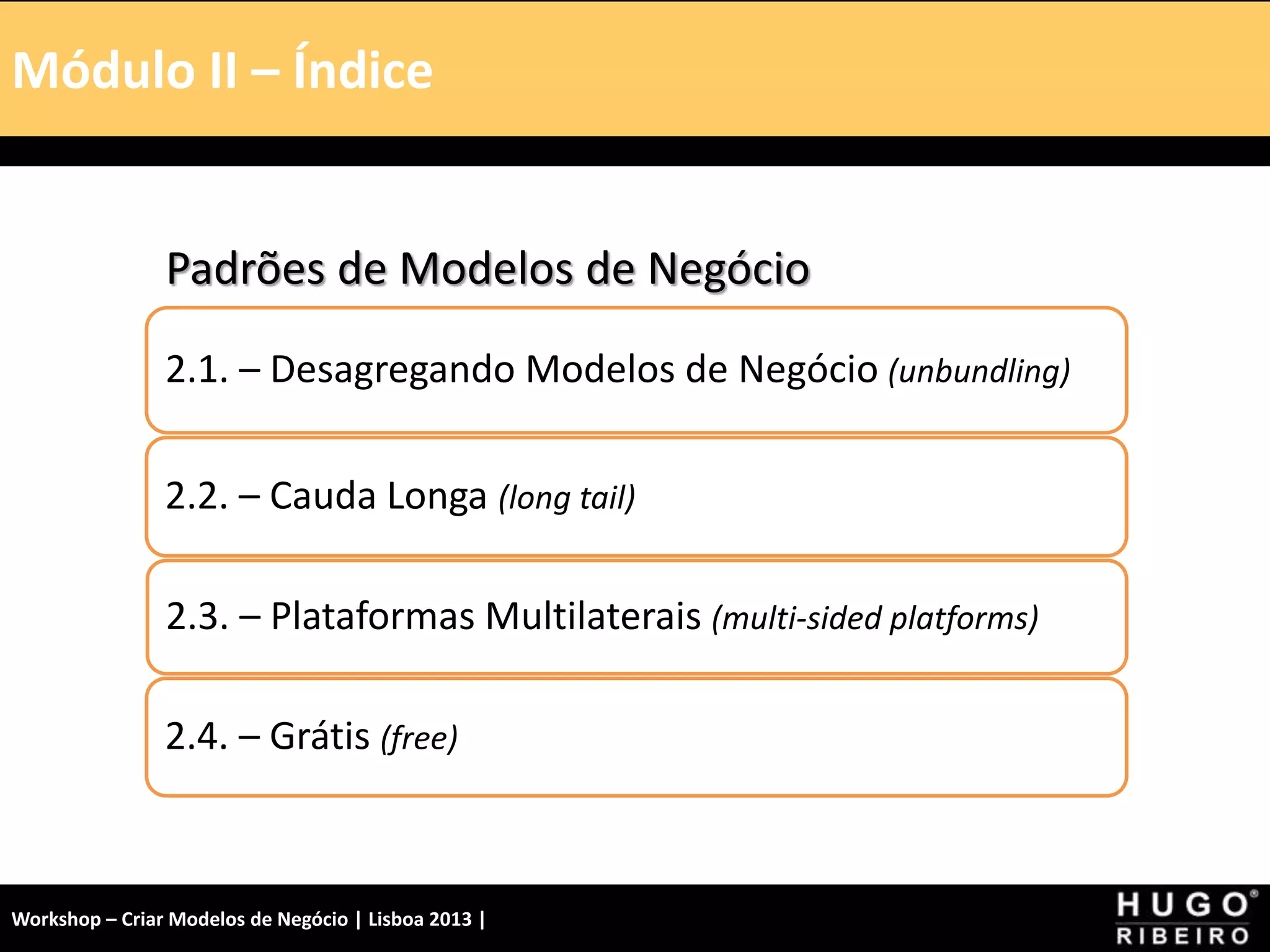 Módulo I – Introdução – A Tela
Padrões de Modelos de Negócio
2.1. – Desagregando Modelos de Negócio (unbundling)
2.2. – Cauda Longa (long tail)
2.3. – Plataformas Multilaterais (multi-sided platforms)
2.4. – Grátis (free)
Módulo II – Índice
Workshop – Criar Modelos de Negócio | Lisboa 2013 |
 