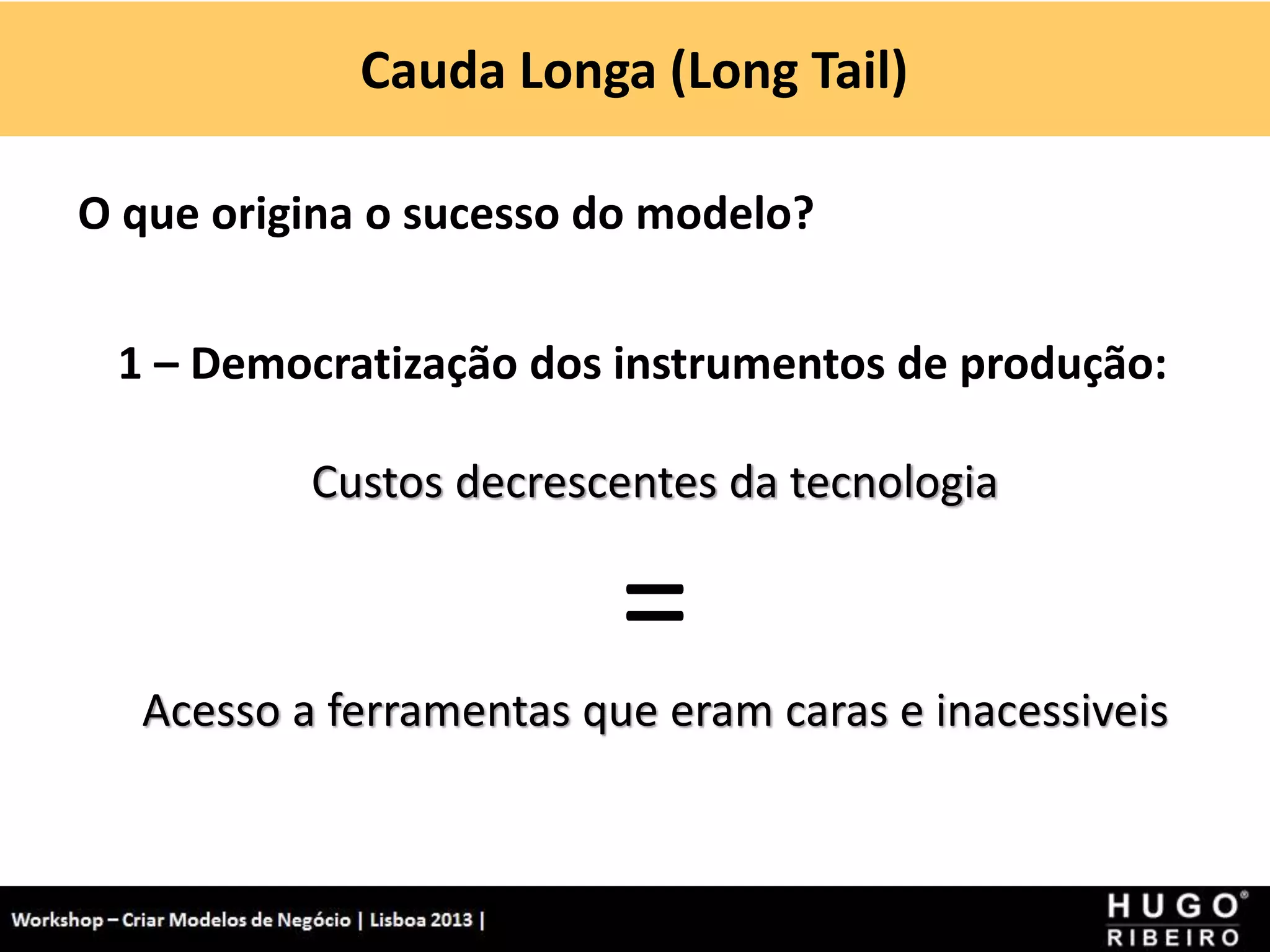 Cauda Longa (Long Tail)
Workshop - Criar Modelos de Negócio - XPTO Consulting
Hugo Ribeiro - Dez 2012
O que origina o sucesso do modelo?
1 – Democratização dos instrumentos de produção:
Custos decrescentes da tecnologia
=
Acesso a ferramentas que eram caras e inacessiveis
 