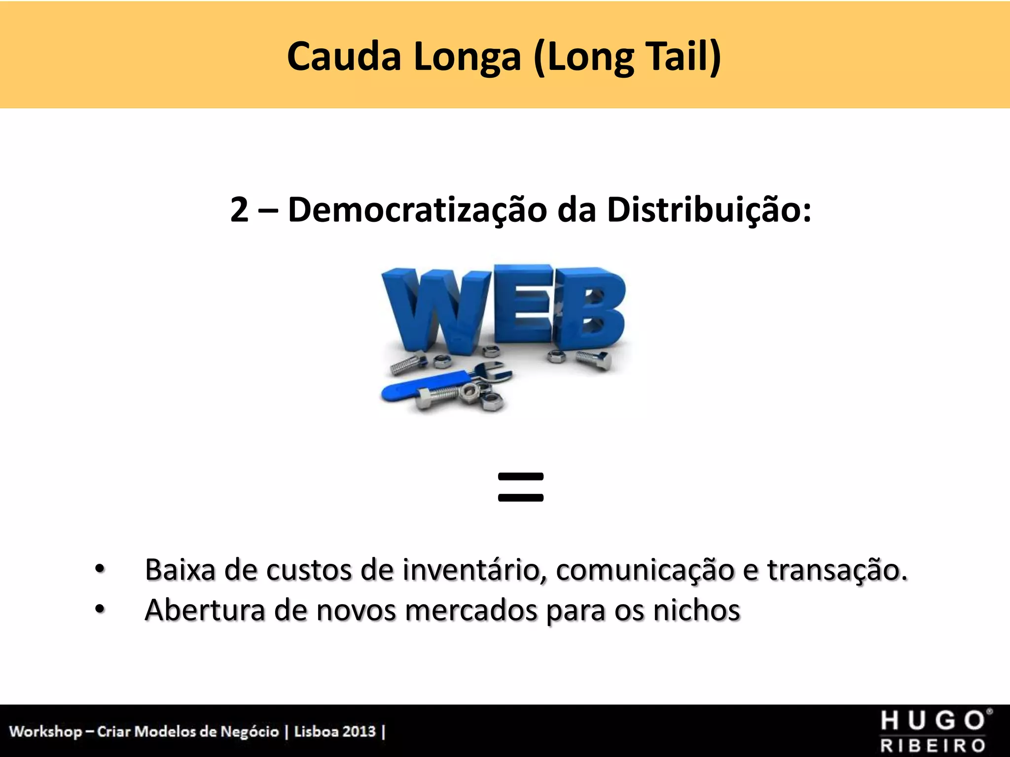 2 – Democratização da Distribuição:
=
• Baixa de custos de inventário, comunicação e transação.
• Abertura de novos mercados para os nichos
Cauda Longa (Long Tail)
Workshop - Criar Modelos de Negócio - XPTO Consulting
Hugo Ribeiro - Dez 2012
 