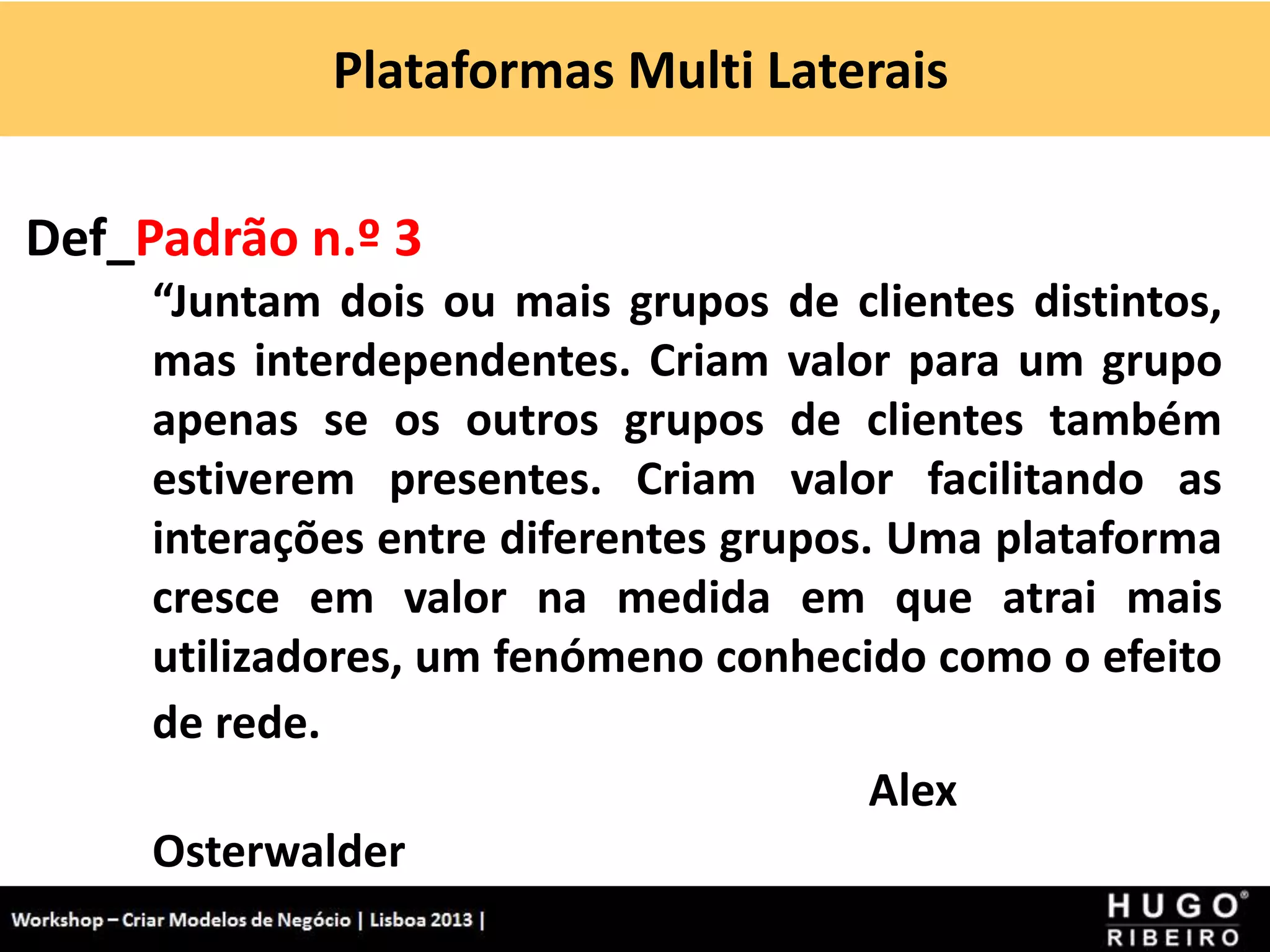 Plataformas Multi Laterais
Workshop - Criar Modelos de Negócio - XPTO Consulting
Hugo Ribeiro - Dez 2012
Def_Padrão n.º 3
“Juntam dois ou mais grupos de clientes distintos,
mas interdependentes. Criam valor para um grupo
apenas se os outros grupos de clientes também
estiverem presentes. Criam valor facilitando as
interações entre diferentes grupos. Uma plataforma
cresce em valor na medida em que atrai mais
utilizadores, um fenómeno conhecido como o efeito
de rede.
Alex
Osterwalder
 