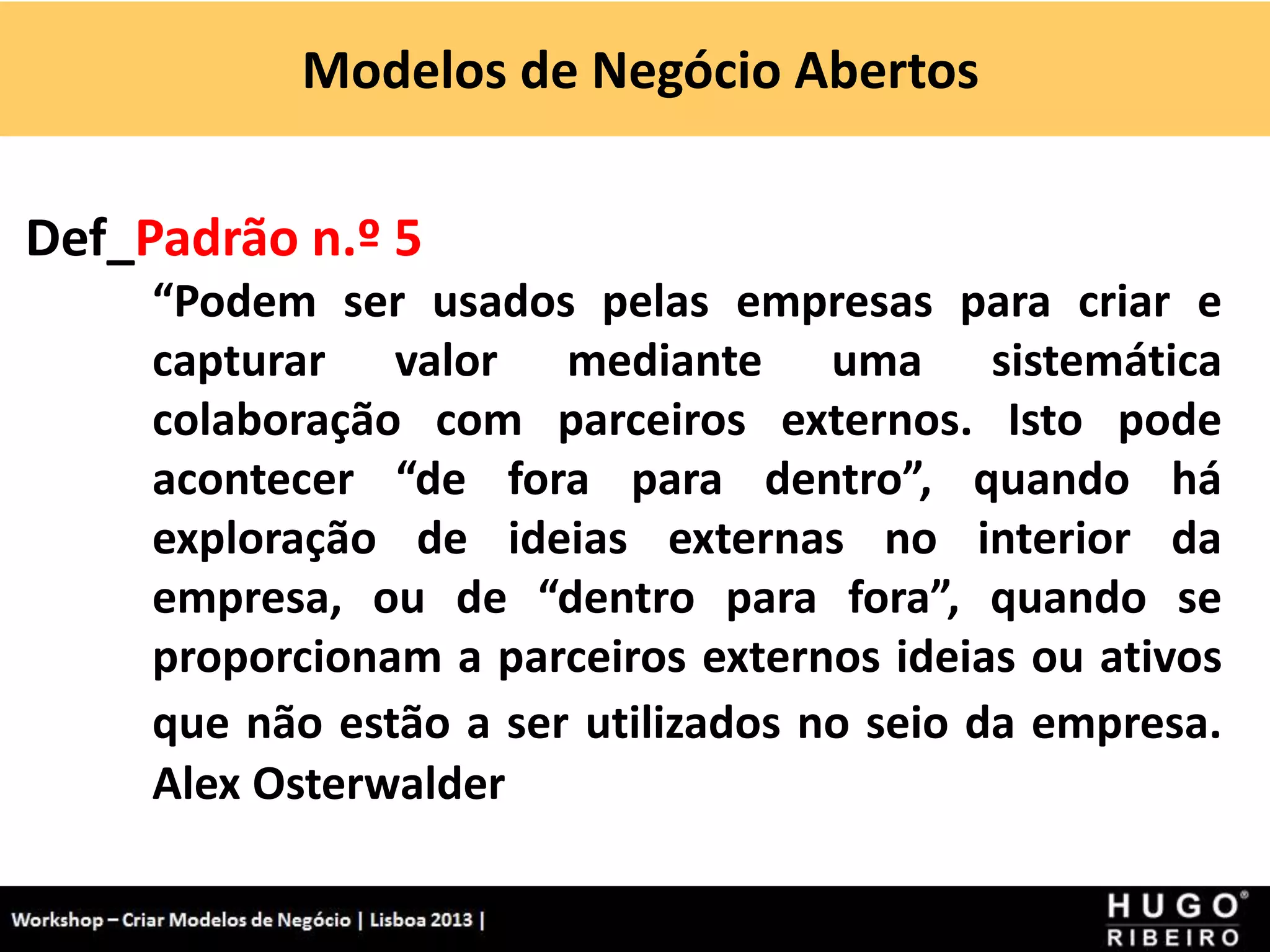 Modelos de Negócio Abertos
Workshop - Criar Modelos de Negócio - XPTO Consulting
Hugo Ribeiro - Dez 2012
Def_Padrão n.º 5
“Podem ser usados pelas empresas para criar e
capturar valor mediante uma sistemática
colaboração com parceiros externos. Isto pode
acontecer “de fora para dentro”, quando há
exploração de ideias externas no interior da
empresa, ou de “dentro para fora”, quando se
proporcionam a parceiros externos ideias ou ativos
que não estão a ser utilizados no seio da empresa.
Alex Osterwalder
 