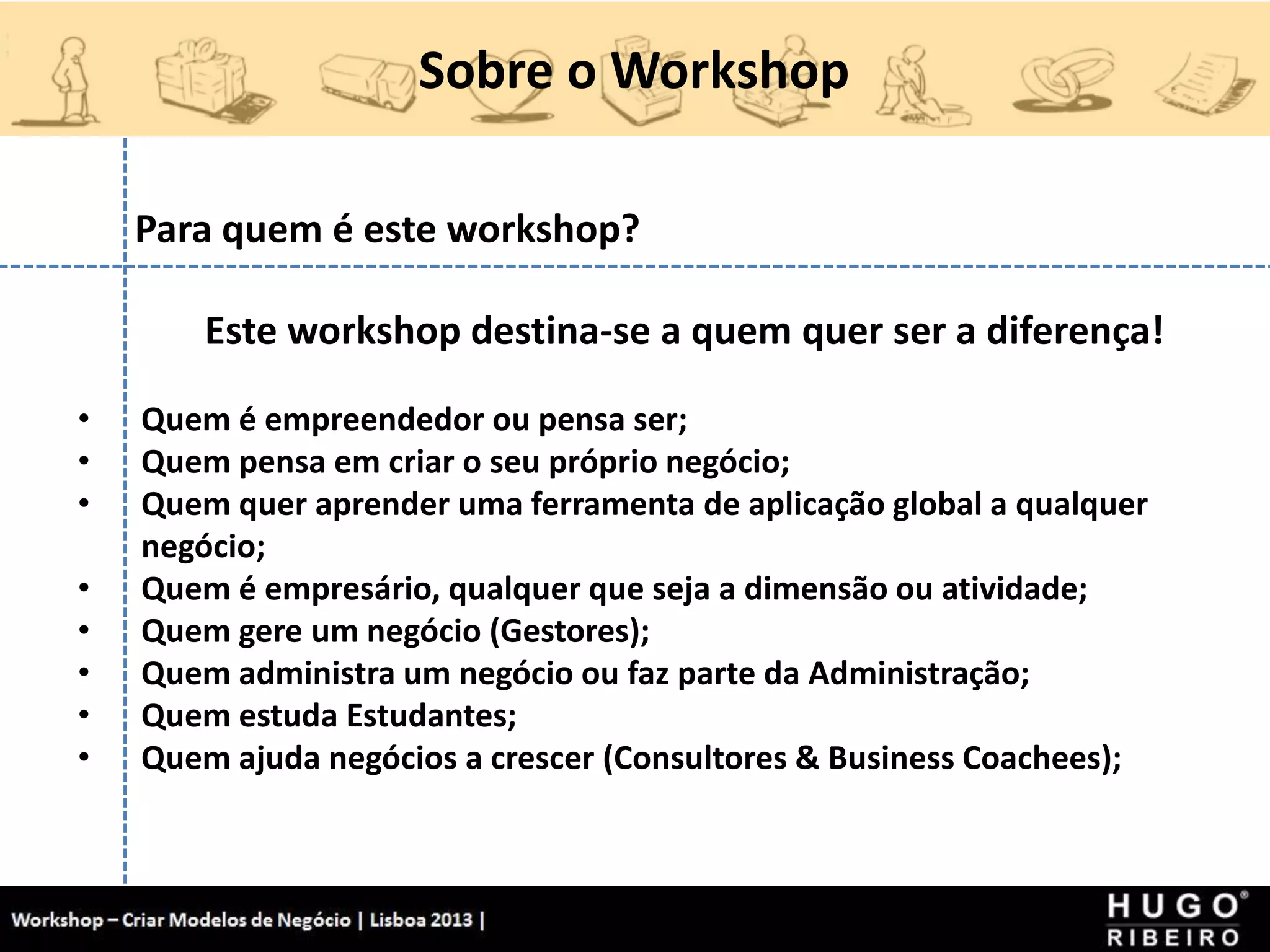 Sobre o Workshop
Workshop - Criar Modelos de Negócio - XPTO Consulting
Hugo Ribeiro - Dez 2012
Para quem é este workshop?
Este workshop destina-se a quem quer ser a diferença!
• Quem é empreendedor ou pensa ser;
• Quem pensa em criar o seu próprio negócio;
• Quem quer aprender uma ferramenta de aplicação global a qualquer
negócio;
• Quem é empresário, qualquer que seja a dimensão ou atividade;
• Quem gere um negócio (Gestores);
• Quem administra um negócio ou faz parte da Administração;
• Quem estuda Estudantes;
• Quem ajuda negócios a crescer (Consultores & Business Coachees);
 
